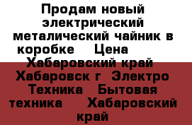 Продам новый электрический металический чайник в коробке  › Цена ­ 580 - Хабаровский край, Хабаровск г. Электро-Техника » Бытовая техника   . Хабаровский край